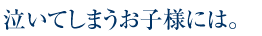 泣いてしまうお子様には。