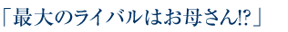 「最大のライバルはお母さん！？」