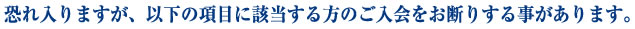 恐れ入りますが、以下の項目に該当する方のご入会をお断りすることがあります。